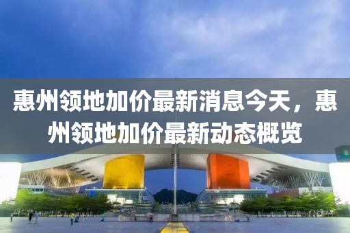 惠州領地加價最新消息今天，惠州領地加價最新動態概覽