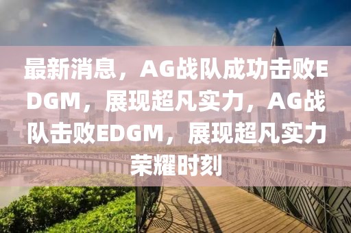 最新消息，AG戰隊成功擊敗EDGM，展現超凡實力，AG戰隊擊敗EDGM，展現超凡實力榮耀時刻