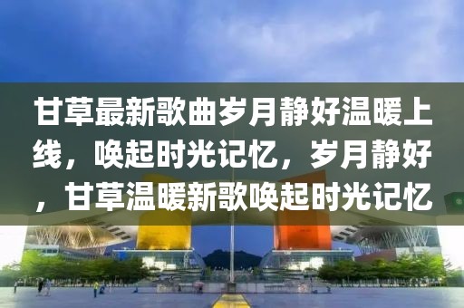 甘草最新歌曲歲月靜好溫暖上線，喚起時光記憶，歲月靜好，甘草溫暖新歌喚起時光記憶