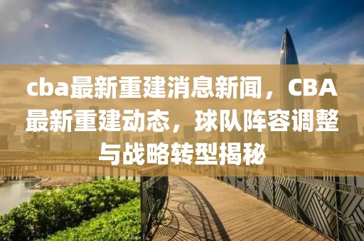 cba最新重建消息新聞，CBA最新重建動態，球隊陣容調整與戰略轉型揭秘