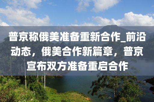 普京稱俄美準備重新合作_前沿動態，俄美合作新篇章，普京宣布雙方準備重啟合作