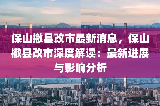 保山撤縣改市最新消息，保山撤縣改市深度解讀：最新進展與影響分析