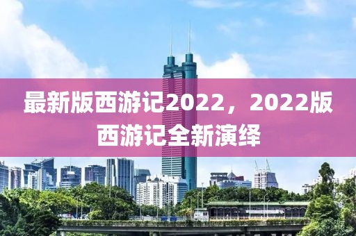 最新版西游記2022，2022版西游記全新演繹