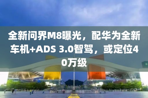 全新問界M8曝光，配華為全新車機(jī)+ADS 3.0智駕，或定位40萬級