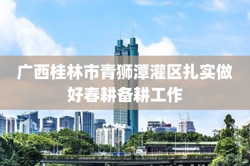 廣西桂林市青獅潭灌區(qū)扎實做好春耕備耕工作