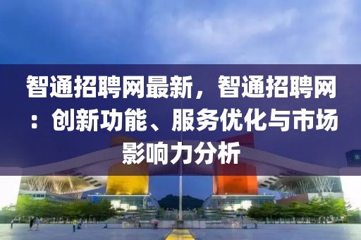 智通招聘網(wǎng)最新，智通招聘網(wǎng)：創(chuàng)新功能、服務(wù)優(yōu)化與市場影響力分析