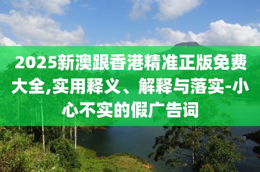 2025新澳跟香港精準(zhǔn)正版免費(fèi)大全,實(shí)用釋義、解釋與落實(shí)-小心不實(shí)的假廣告詞