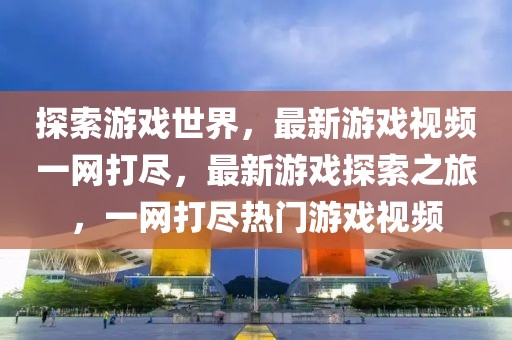 探索游戲世界，最新游戲視頻一網(wǎng)打盡，最新游戲探索之旅，一網(wǎng)打盡熱門游戲視頻