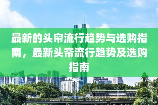 最新的頭簾流行趨勢(shì)與選購指南，最新頭簾流行趨勢(shì)及選購指南