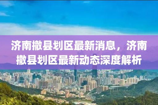 濟南撤縣劃區最新消息，濟南撤縣劃區最新動態深度解析