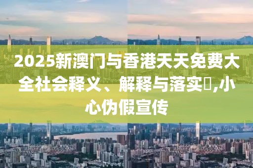2025新澳門與香港天天免費(fèi)大全社會釋義、解釋與落實(shí)?,小心偽假宣傳