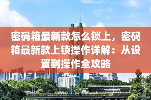 密碼箱最新款怎么鎖上，密碼箱最新款上鎖操作詳解：從設置到操作全攻略