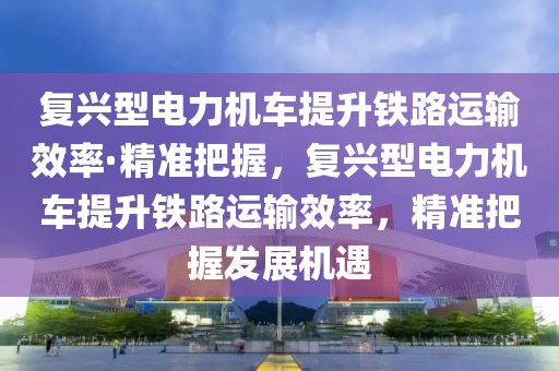 復興型電力機車提升鐵路運輸效率·精準把握，復興型電力機車提升鐵路運輸效率，精準把握發展機遇
