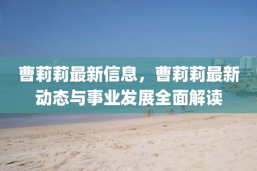 曹莉莉最新信息，曹莉莉最新動態與事業發展全面解讀