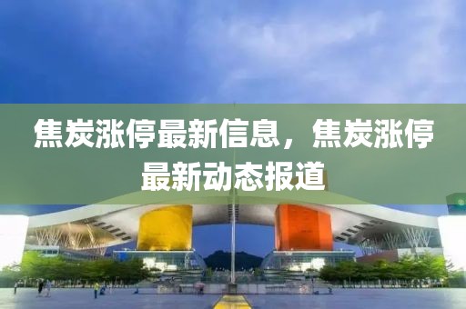 焦炭漲停最新信息，焦炭漲停最新動態報道