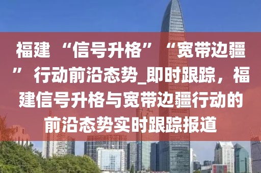 福建 “信號升格”“寬帶邊疆” 行動前沿態(tài)勢_即時跟蹤，福建信號升格與寬帶邊疆行動的前沿態(tài)勢實時跟蹤報道