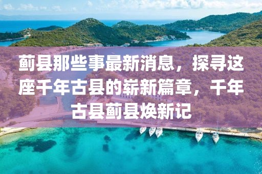 薊縣那些事最新消息，探尋這座千年古縣的嶄新篇章，千年古縣薊縣煥新記