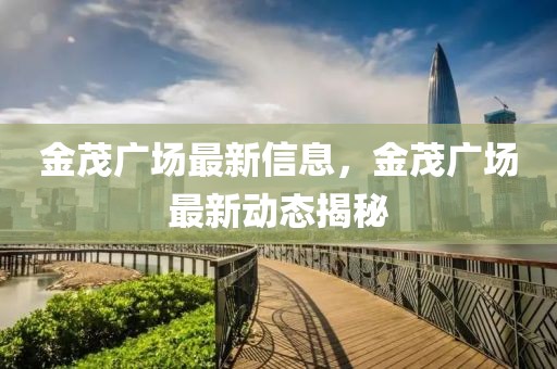 金茂廣場最新信息，金茂廣場最新動態(tài)揭秘