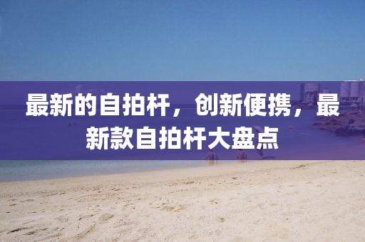 最新的自拍桿，創新便攜，最新款自拍桿大盤點
