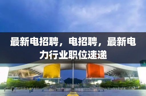 最新電招聘，電招聘，最新電力行業職位速遞