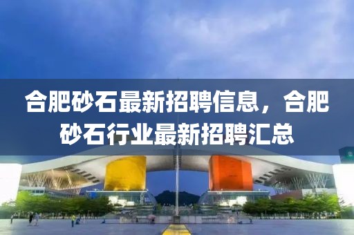 合肥砂石最新招聘信息，合肥砂石行業最新招聘匯總