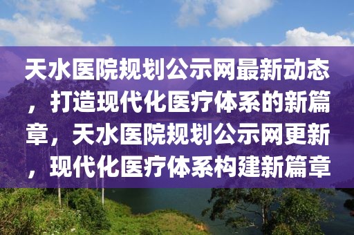 天水醫院規劃公示網最新動態，打造現代化醫療體系的新篇章，天水醫院規劃公示網更新，現代化醫療體系構建新篇章