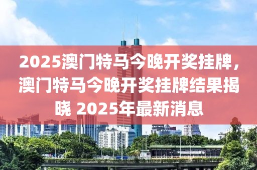 2025澳門特馬今晚開獎(jiǎng)掛牌，澳門特馬今晚開獎(jiǎng)掛牌結(jié)果揭曉 2025年最新消息