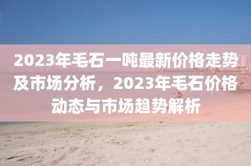 2023年毛石一噸最新價格走勢及市場分析，2023年毛石價格動態與市場趨勢解析
