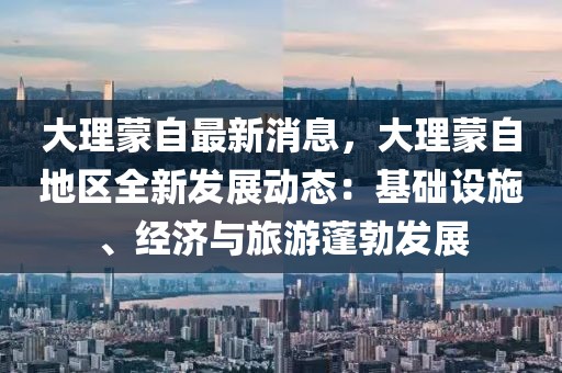 大理蒙自最新消息，大理蒙自地區全新發展動態：基礎設施、經濟與旅游蓬勃發展