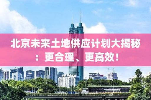 北京未來土地供應計劃大揭秘：更合理、更高效！