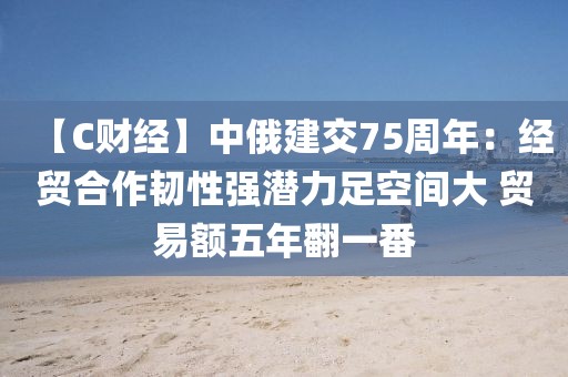 【C財經】中俄建交75周年：經貿合作韌性強潛力足空間大 貿易額五年翻一番