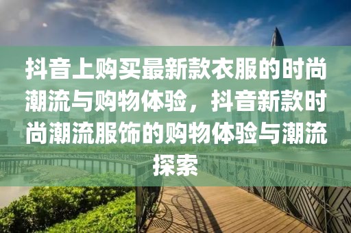 抖音上購買最新款衣服的時(shí)尚潮流與購物體驗(yàn)，抖音新款時(shí)尚潮流服飾的購物體驗(yàn)與潮流探索