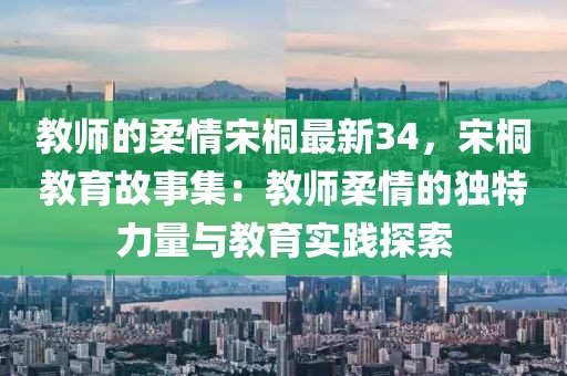 教師的柔情宋桐最新34，宋桐教育故事集：教師柔情的獨特力量與教育實踐探索