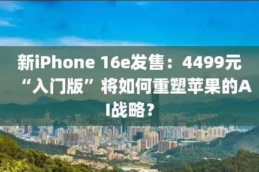 新iPhone 16e發售：4499元“入門版”將如何重塑蘋果的AI戰略？