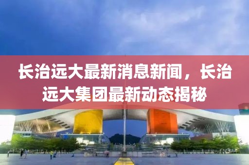 長(zhǎng)治遠(yuǎn)大最新消息新聞，長(zhǎng)治遠(yuǎn)大集團(tuán)最新動(dòng)態(tài)揭秘
