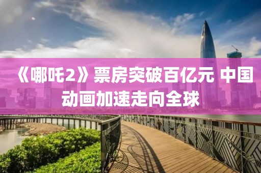 《哪吒2》票房突破百億元 中國動畫加速走向全球