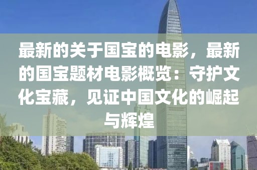 最新的關于國寶的電影，最新的國寶題材電影概覽：守護文化寶藏，見證中國文化的崛起與輝煌
