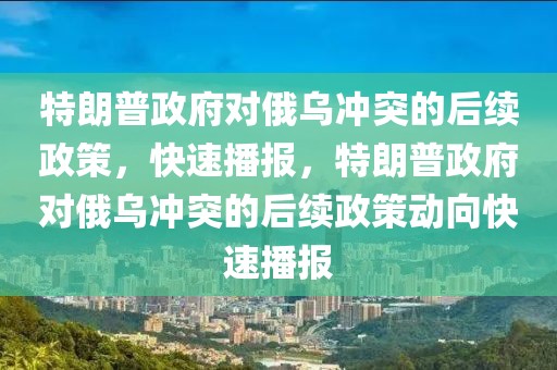 特朗普政府對俄烏沖突的后續政策，快速播報，特朗普政府對俄烏沖突的后續政策動向快速播報