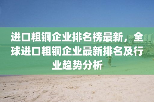 進口粗銅企業排名榜最新，全球進口粗銅企業最新排名及行業趨勢分析