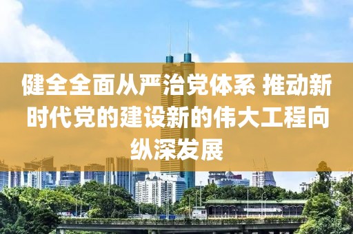 健全全面從嚴(yán)治黨體系 推動新時代黨的建設(shè)新的偉大工程向縱深發(fā)展