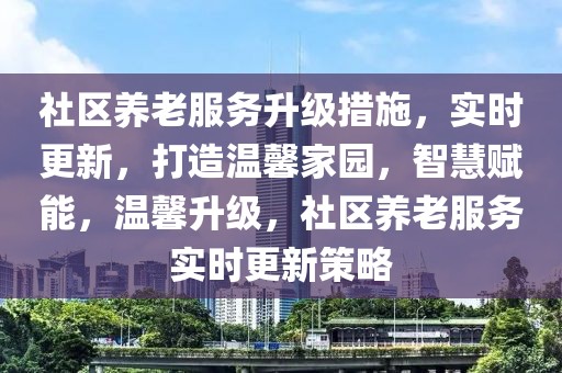 社區(qū)養(yǎng)老服務(wù)升級措施，實時更新，打造溫馨家園，智慧賦能，溫馨升級，社區(qū)養(yǎng)老服務(wù)實時更新策略