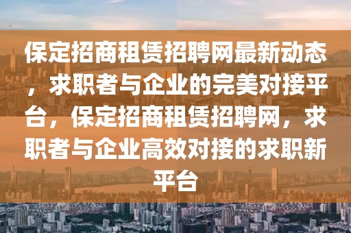 保定招商租賃招聘網最新動態，求職者與企業的完美對接平臺，保定招商租賃招聘網，求職者與企業高效對接的求職新平臺