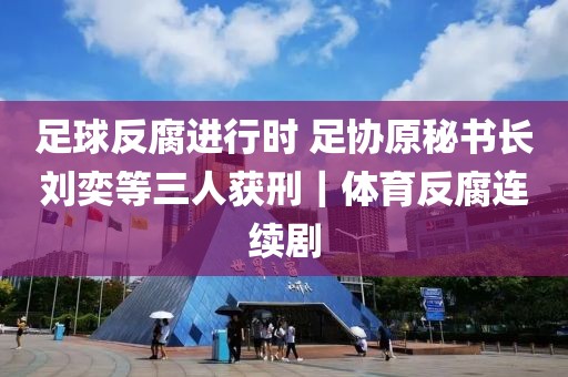 足球反腐進(jìn)行時(shí) 足協(xié)原秘書長(zhǎng)劉奕等三人獲刑｜體育反腐連續(xù)劇