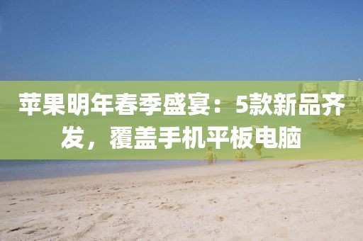 蘋果明年春季盛宴：5款新品齊發，覆蓋手機平板電腦