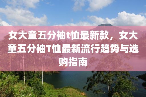 女大童五分袖t恤最新款，女大童五分袖T恤最新流行趨勢與選購指南