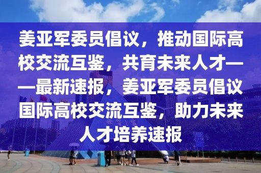 姜亞軍委員倡議，推動國際高校交流互鑒，共育未來人才——最新速報，姜亞軍委員倡議國際高校交流互鑒，助力未來人才培養速報