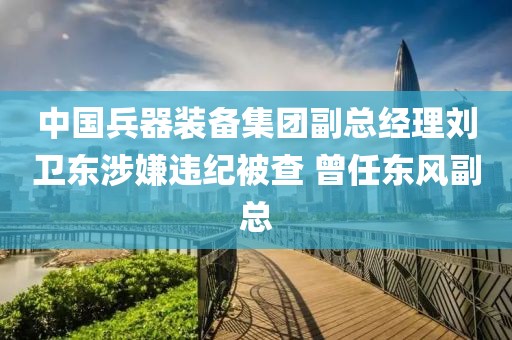 中國兵器裝備集團(tuán)副總經(jīng)理劉衛(wèi)東涉嫌違紀(jì)被查 曾任東風(fēng)副總