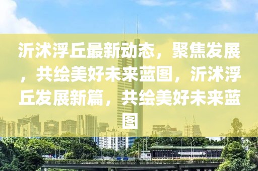 沂沭浮丘最新動態，聚焦發展，共繪美好未來藍圖，沂沭浮丘發展新篇，共繪美好未來藍圖