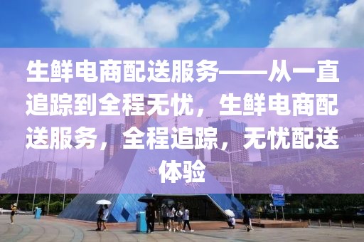 生鮮電商配送服務(wù)——從一直追蹤到全程無憂，生鮮電商配送服務(wù)，全程追蹤，無憂配送體驗(yàn)