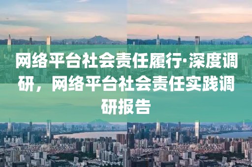 網(wǎng)絡(luò)平臺社會責(zé)任履行·深度調(diào)研，網(wǎng)絡(luò)平臺社會責(zé)任實踐調(diào)研報告
